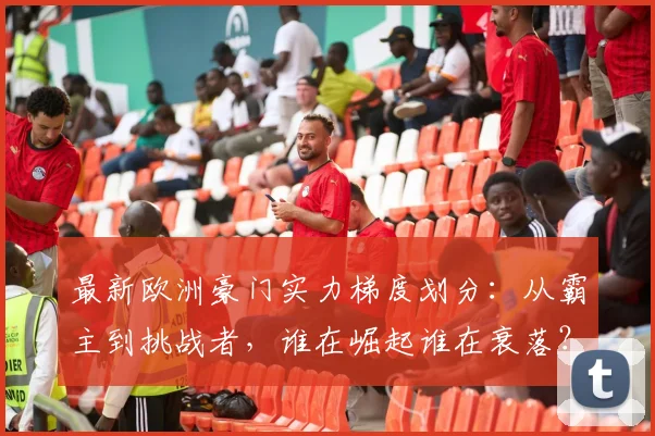 最新欧洲豪门实力梯度划分：从霸主到挑战者，谁在崛起谁在衰落？