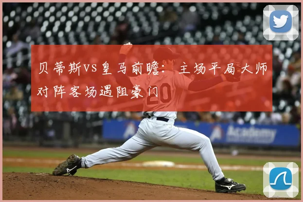 贝蒂斯vs皇马前瞻：主场平局大师对阵客场遇阻豪门