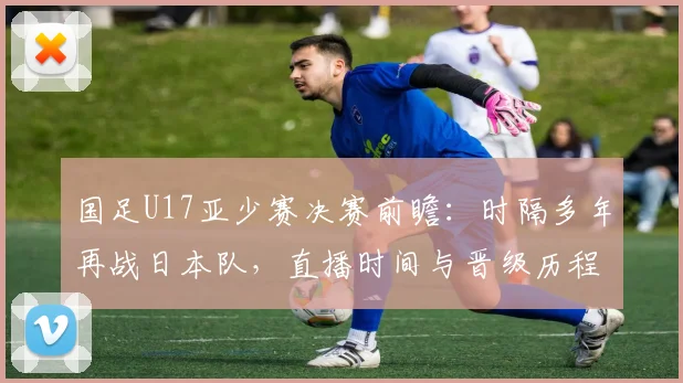 国足U17亚少赛决赛前瞻:时隔多年再战日本队,直播时间与晋级历程解析