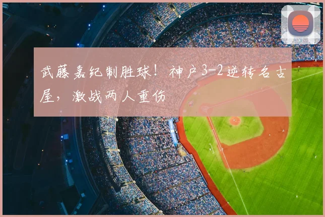 武藤嘉纪制胜球！神户3-2逆转名古屋，激战两人重伤