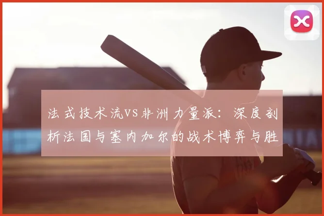 法式技术流vs非洲力量派：深度剖析法国与塞内加尔的战术博弈与胜负手