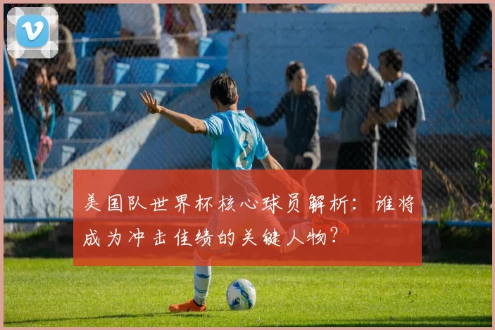 美国队世界杯核心球员解析:谁将成为冲击佳绩的关键人物?