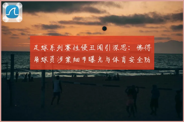 足球系列赛性侵丑闻引深思:佛得角球员涉案细节曝光与体育安全防范探讨