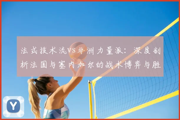 法式技术流vs非洲力量派:深度剖析法国与塞内加尔的战术博弈与胜负手