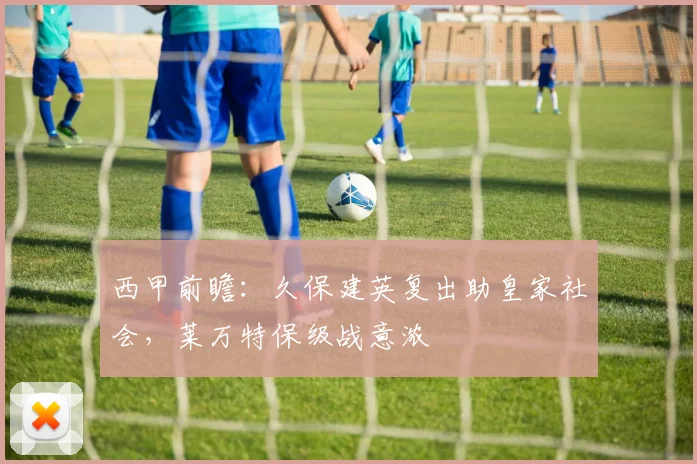 西甲前瞻：久保建英复出助皇家社会，莱万特保级战意浓
