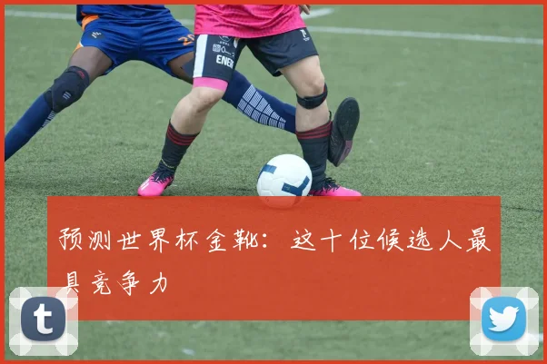 预测世界杯金靴:这十位候选人最具竞争力
