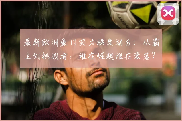 最新欧洲豪门实力梯度划分：从霸主到挑战者，谁在崛起谁在衰落？